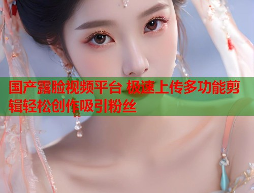 国产露脸视频平台 极速上传多功能剪辑轻松创作吸引粉丝  第1张