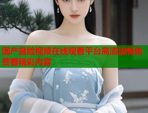 国产露脸视频在线观看平台高清流畅免费看精彩内容  第1张