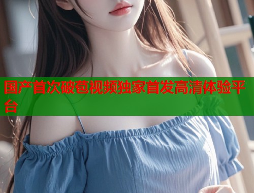 国产首次破苞视频独家首发高清体验平台  第1张