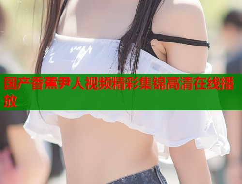 国产香蕉尹人视频精彩集锦高清在线播放  第1张