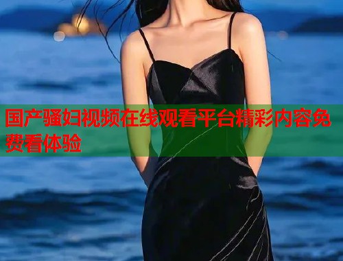 国产骚妇视频在线观看平台精彩内容免费看体验  第1张